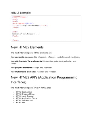 HTML5 Example:
<!DOCTYPE html>
<html>
<head>
<meta charset="UTF-8">
<title>Title of the document</title>
</head>
<body>
Content of the document......
</body>
</html>
New HTML5 Elements
The most interesting new HTML5 elements are:
New semantic elements like <header>, <footer>, <article>, and <section>.
New attributes of form elements like number, date, time, calendar, and
range.
New graphic elements: <svg> and <canvas>.
New multimedia elements: <audio> and <video>.
New HTML5 API's (Application Programming
Interfaces)
The most interesting new API's in HTML5 are:
 HTML Geolocation
 HTML Drag and Drop
 HTML Local Storage
 HTML Application Cache
 HTML Web Workers
 HTML SSE
 