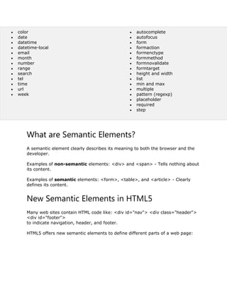  color
 date
 datetime
 datetime-local
 email
 month
 number
 range
 search
 tel
 time
 url
 week
 autocomplete
 autofocus
 form
 formaction
 formenctype
 formmethod
 formnovalidate
 formtarget
 height and width
 list
 min and max
 multiple
 pattern (regexp)
 placeholder
 required
 step
What are Semantic Elements?
A semantic element clearly describes its meaning to both the browser and the
developer.
Examples of non-semantic elements: <div> and <span> - Tells nothing about
its content.
Examples of semantic elements: <form>, <table>, and <article> - Clearly
defines its content.
New Semantic Elements in HTML5
Many web sites contain HTML code like: <div id="nav"> <div class="header">
<div id="footer">
to indicate navigation, header, and footer.
HTML5 offers new semantic elements to define different parts of a web page:
 