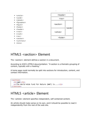 HTML5 <section> Element
The <section> element defines a section in a document.
According to W3C's HTML5 documentation: "A section is a thematic grouping of
content, typically with a heading."
A home page could normally be split into sections for introduction, content, and
contact information.
<section>
<h1>WWF</h1>
<p>The World Wide Fund for Nature (WWF) is....</p>
</section>
HTML5 <article> Element
The <article> element specifies independent, self-contained content.
An article should make sense on its own, and it should be possible to read it
independently from the rest of the web site.
 