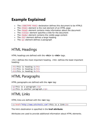 Example Explained
 The <!DOCTYPE html> declaration defines this document to be HTML5
 The <html> element is the root element of an HTML page
 The <head> element contains meta information about the document
 The <title> element specifies a title for the document
 The <body> element contains the visible page content
 The <h1> element defines a large heading
 The <p> element defines a paragraph
HTML Headings
HTML headings are defined with the <h1> to <h6> tags.
<h1> defines the most important heading. <h6> defines the least important
heading:
<h1>This is heading 1</h1>
<h2>This is heading 2</h2>
<h3>This is heading 3</h3>
HTML Paragraphs
HTML paragraphs are defined with the <p> tag:
<p>This is a paragraph.</p>
<p>This is another paragraph.</p>
HTML Links
HTML links are defined with the <a> tag:
<a href="http://www.w3schools.com">This is a link</a>
The link's destination is specified in the href attribute.
Attributes are used to provide additional information about HTML elements.
 