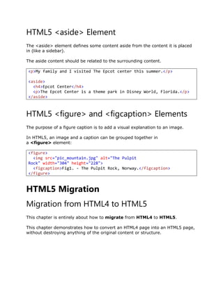 HTML5 <aside> Element
The <aside> element defines some content aside from the content it is placed
in (like a sidebar).
The aside content should be related to the surrounding content.
<p>My family and I visited The Epcot center this summer.</p>
<aside>
<h4>Epcot Center</h4>
<p>The Epcot Center is a theme park in Disney World, Florida.</p>
</aside>
HTML5 <figure> and <figcaption> Elements
The purpose of a figure caption is to add a visual explanation to an image.
In HTML5, an image and a caption can be grouped together in
a <figure> element:
<figure>
<img src="pic_mountain.jpg" alt="The Pulpit
Rock" width="304" height="228">
<figcaption>Fig1. - The Pulpit Rock, Norway.</figcaption>
</figure>
HTML5 Migration
Migration from HTML4 to HTML5
This chapter is entirely about how to migrate from HTML4 to HTML5.
This chapter demonstrates how to convert an HTML4 page into an HTML5 page,
without destroying anything of the original content or structure.
 