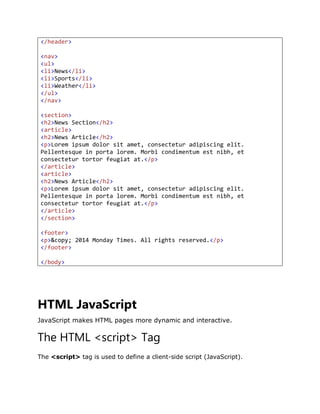 </header>
<nav>
<ul>
<li>News</li>
<li>Sports</li>
<li>Weather</li>
</ul>
</nav>
<section>
<h2>News Section</h2>
<article>
<h2>News Article</h2>
<p>Lorem ipsum dolor sit amet, consectetur adipiscing elit.
Pellentesque in porta lorem. Morbi condimentum est nibh, et
consectetur tortor feugiat at.</p>
</article>
<article>
<h2>News Article</h2>
<p>Lorem ipsum dolor sit amet, consectetur adipiscing elit.
Pellentesque in porta lorem. Morbi condimentum est nibh, et
consectetur tortor feugiat at.</p>
</article>
</section>
<footer>
<p>&copy; 2014 Monday Times. All rights reserved.</p>
</footer>
</body>
HTML JavaScript
JavaScript makes HTML pages more dynamic and interactive.
The HTML <script> Tag
The <script> tag is used to define a client-side script (JavaScript).
 