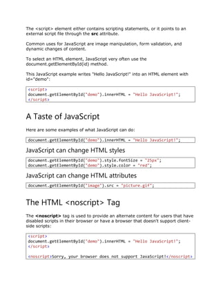 The <script> element either contains scripting statements, or it points to an
external script file through the src attribute.
Common uses for JavaScript are image manipulation, form validation, and
dynamic changes of content.
To select an HTML element, JavaScript very often use the
document.getElementById(id) method.
This JavaScript example writes "Hello JavaScript!" into an HTML element with
id="demo":
<script>
document.getElementById("demo").innerHTML = "Hello JavaScript!";
</script>
A Taste of JavaScript
Here are some examples of what JavaScript can do:
document.getElementById("demo").innerHTML = "Hello JavaScript!";
JavaScript can change HTML styles
document.getElementById("demo").style.fontSize = "25px";
document.getElementById("demo").style.color = "red";
JavaScript can change HTML attributes
document.getElementById("image").src = "picture.gif";
The HTML <noscript> Tag
The <noscript> tag is used to provide an alternate content for users that have
disabled scripts in their browser or have a browser that doesn't support client-
side scripts:
<script>
document.getElementById("demo").innerHTML = "Hello JavaScript!";
</script>
<noscript>Sorry, your browser does not support JavaScript!</noscript>
 