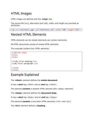 HTML Images
HTML images are defined with the <img> tag.
The source file (src), alternative text (alt), width, and height are provided as
attributes:
<img src="w3schools.jpg" alt="W3Schools.com" width="104" height="142">
Nested HTML Elements
HTML elements can be nested (elements can contain elements).
All HTML documents consist of nested HTML elements.
This example contains four HTML elements:
<!DOCTYPE html>
<html>
<body>
<h1>My First Heading</h1>
<p>My first paragraph.</p>
</body>
</html>
Example Explained
The <html> element defines the whole document.
It has a start tag <html> and an end tag </html>.
The element content is another HTML element (the <body> element).
The <body> element defines the document body.
It has a start tag <body> and an end tag </body>.
The element content is two other HTML elements (<h1> and <p>).
The <h1> element defines a heading.
 