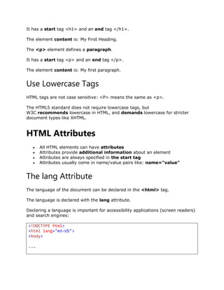 It has a start tag <h1> and an end tag </h1>.
The element content is: My First Heading.
The <p> element defines a paragraph.
It has a start tag <p> and an end tag </p>.
The element content is: My first paragraph.
Use Lowercase Tags
HTML tags are not case sensitive: <P> means the same as <p>.
The HTML5 standard does not require lowercase tags, but
W3C recommends lowercase in HTML, and demands lowercase for stricter
document types like XHTML.
HTML Attributes
 All HTML elements can have attributes
 Attributes provide additional information about an element
 Attributes are always specified in the start tag
 Attributes usually come in name/value pairs like: name="value"
The lang Attribute
The language of the document can be declared in the <html> tag.
The language is declared with the lang attribute.
Declaring a language is important for accessibility applications (screen readers)
and search engines:
<!DOCTYPE html>
<html lang="en-US">
<body>
...
 