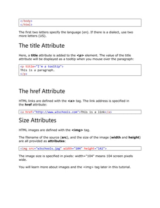 </body>
</html>
The first two letters specify the language (en). If there is a dialect, use two
more letters (US).
The title Attribute
Here, a title attribute is added to the <p> element. The value of the title
attribute will be displayed as a tooltip when you mouse over the paragraph:
<p title="I'm a tooltip">
This is a paragraph.
</p>
The href Attribute
HTML links are defined with the <a> tag. The link address is specified in
the href attribute:
<a href="http://www.w3schools.com">This is a link</a>
Size Attributes
HTML images are defined with the <img> tag.
The filename of the source (src), and the size of the image (width and height)
are all provided as attributes:
<img src="w3schools.jpg" width="104" height="142">
The image size is specified in pixels: width="104" means 104 screen pixels
wide.
You will learn more about images and the <img> tag later in this tutorial.
 