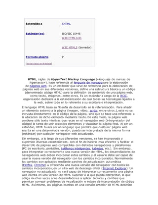 Extendido a XHTML
Estándar(es) ISO/IEC 15445
W3C HTML 4.01
W3C HTML5 (borrador)
Formato abierto ?
[editar datos en Wikidata]
HTML, siglas de HyperText Markup Language («lenguaje de marcas de
hipertexto»), hace referencia al lenguaje de marcadopara la elaboración
de páginas web. Es un estándar que sirve de referencia para la elaboración de
páginas web en sus diferentes versiones, define una estructura básica y un código
(denominado código HTML) para la definición de contenido de una página web,
como texto, imágenes, entre otros. Es un estándar a cargo de la W3C,
organización dedicada a la estandarización de casi todas las tecnologías ligadas a
la web, sobre todo en lo referente a su escritura e interpretación.
El lenguaje HTML basa su filosofía de desarrollo en la referenciación. Para añadir
un elemento externo a la página (imagen, vídeo, script, entre otros.), este no se
incrusta directamente en el código de la página, sino que se hace una referencia a
la ubicación de dicho elemento mediante texto. De este modo, la página web
contiene sólo texto mientras que recae en el navegador web (interpretador del
código) la tarea de unir todos los elementos y visualizar la página final. Al ser un
estándar, HTML busca ser un lenguaje que permita que cualquier página web
escrita en una determinada versión, pueda ser interpretada de la misma forma
(estándar) por cualquier navegador web actualizado.
Sin embargo, a lo largo de sus diferentes versiones, se han incorporado y
suprimido diversas características, con el fin de hacerlo más eficiente y facilitar el
desarrollo de páginas web compatibles con distintos navegadores y plataformas
(PC de escritorio, portátiles, teléfonos inteligentes, tabletas, etc.). Sin embargo,
para interpretar correctamente una nueva versión de HTML, los desarrolladores de
navegadores web deben incorporar estos cambios y el usuario debe ser capaz de
usar la nueva versión del navegador con los cambios incorporados. Normalmente
los cambios son aplicados mediante parches de actualización automática
(Firefox, Chrome) u ofreciendo una nueva versión del navegador con todos los
cambios incorporados, en un sitio web de descarga oficial (Internet Explorer). Un
navegador no actualizado no será capaz de interpretar correctamente una página
web escrita en una versión de HTML superior a la que pueda interpretar, lo que
obliga muchas veces a los desarrolladores a aplicar técnicas y cambios que
permitan corregir problemas de visualización e incluso de interpretación de código
HTML. Así mismo, las páginas escritas en una versión anterior de HTML deberían
 