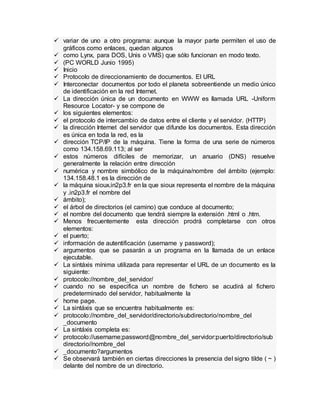  variar de uno a otro programa: aunque la mayor parte permiten el uso de
gráficos como enlaces, quedan algunos
 como Lynx, para DOS, Unis o VMS) que sólo funcionan en modo texto.
 (PC WORLD Junio 1995)
 Inicio
 Protocolo de direccionamiento de documentos. El URL
 Interconectar documentos por todo el planeta sobreentiende un medio único
de identificación en la red Internet.
 La dirección única de un documento en WWW es llamada URL -Uniform
Resource Locator- y se compone de
 los siguientes elementos:
 el protocolo de intercambio de datos entre el cliente y el servidor. (HTTP)
 la dirección Internet del servidor que difunde los documentos. Esta dirección
es única en toda la red, es la
 dirección TCP/IP de la máquina. Tiene la forma de una serie de números
como 134.158.69.113; al ser
 estos números difíciles de memorizar, un anuario (DNS) resuelve
generalmente la relación entre dirección
 numérica y nombre simbólico de la máquina/nombre del ámbito (ejemplo:
134.158.48.1 es la dirección de
 la máquina sioux.in2p3.fr en la que sioux representa el nombre de la máquina
y .in2p3.fr el nombre del
 ámbito);
 el árbol de directorios (el camino) que conduce al documento;
 el nombre del documento que tendrá siempre la extensión .html o .htm.
 Menos frecuentemente esta dirección prodrá completarse con otros
elementos:
 el puerto;
 información de autentificación (username y password);
 argumentos que se pasarán a un programa en la llamada de un enlace
ejecutable.
 La sintáxis mínima utilizada para representar el URL de un documento es la
siguiente:
 protocolo://nombre_del_servidor/
 cuando no se especifica un nombre de fichero se acudirá al fichero
predeterminado del servidor, habitualmente la
 home page.
 La sintáxis que se encuentra habitualmente es:
 protocolo://nombre_del_servidor/directorio/subdirectorio/nombre_del
_documento
 La sintáxis completa es:
 protocolo://username;password@nombre_del_servidor:puerto/directorio/sub
directorio//nombre_del
 _documento?argumentos
 Se observará también en ciertas direcciones la presencia del signo tilde ( ~ )
delante del nombre de un directorio.
 