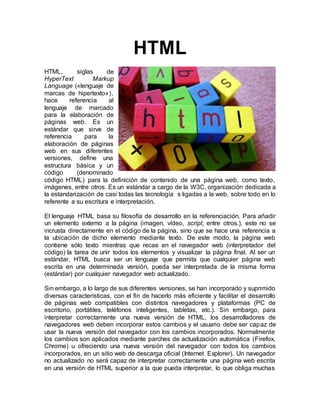 HTML
HTML, siglas de
HyperText Markup
Language («lenguaje de
marcas de hipertexto»),
hace referencia al
lenguaje de marcado
para la elaboración de
páginas web. Es un
estándar que sirve de
referencia para la
elaboración de páginas
web en sus diferentes
versiones, define una
estructura básica y un
código (denominado
código HTML) para la definición de contenido de una página web, como texto,
imágenes, entre otros. Es un estándar a cargo de la W3C, organización dedicada a
la estandarización de casi todas las tecnología s ligadas a la web, sobre todo en lo
referente a su escritura e interpretación.
El lenguaje HTML basa su filosofía de desarrollo en la referenciación. Para añadir
un elemento externo a la página (imagen, vídeo, script, entre otros.), este no se
incrusta directamente en el código de la página, sino que se hace una referencia a
la ubicación de dicho elemento mediante texto. De este modo, la página web
contiene sólo texto mientras que recae en el navegador web (interpretador del
código) la tarea de unir todos los elementos y visualizar la página final. Al ser un
estándar, HTML busca ser un lenguaje que permita que cualquier página web
escrita en una determinada versión, pueda ser interpretada de la misma forma
(estándar) por cualquier navegador web actualizado.
Sin embargo, a lo largo de sus diferentes versiones, se han incorporado y suprimido
diversas características, con el fin de hacerlo más eficiente y facilitar el desarrollo
de páginas web compatibles con distintos navegadores y plataformas (PC de
escritorio, portátiles, teléfonos inteligentes, tabletas, etc.). Sin embargo, para
interpretar correctamente una nueva versión de HTML, los desarrolladores de
navegadores web deben incorporar estos cambios y el usuario debe ser capaz de
usar la nueva versión del navegador con los cambios incorporados. Normalmente
los cambios son aplicados mediante parches de actualización automática (Firefox,
Chrome) u ofreciendo una nueva versión del navegador con todos los cambios
incorporados, en un sitio web de descarga oficial (Internet Explorer). Un navegador
no actualizado no será capaz de interpretar correctamente una página web escrita
en una versión de HTML superior a la que pueda interpretar, lo que obliga muchas
 