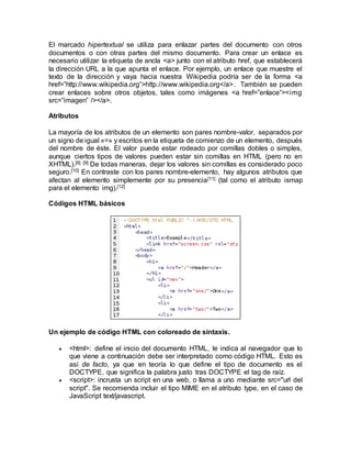 El marcado hipertextual se utiliza para enlazar partes del documento con otros
documentos o con otras partes del mismo documento. Para crear un enlace es
necesario utilizar la etiqueta de ancla <a> junto con el atributo href, que establecerá
la dirección URL a la que apunta el enlace. Por ejemplo, un enlace que muestre el
texto de la dirección y vaya hacia nuestra Wikipedia podría ser de la forma <a
href=”http://www.wikipedia.org”>http://www.wikipedia.org</a>. También se pueden
crear enlaces sobre otros objetos, tales como imágenes <a href=”enlace”><img
src=”imagen” /></a>.
Atributos
La mayoría de los atributos de un elemento son pares nombre-valor, separados por
un signo de igual «=» y escritos en la etiqueta de comienzo de un elemento, después
del nombre de éste. El valor puede estar rodeado por comillas dobles o simples,
aunque ciertos tipos de valores pueden estar sin comillas en HTML (pero no en
XHTML).[8] [9] De todas maneras, dejar los valores sin comillas es considerado poco
seguro.[10] En contraste con los pares nombre-elemento, hay algunos atributos que
afectan al elemento simplemente por su presencia[11] (tal como el atributo ismap
para el elemento img).[12]
Códigos HTML básicos
Un ejemplo de código HTML con coloreado de sintaxis.
 <html>: define el inicio del documento HTML, le indica al navegador que lo
que viene a continuación debe ser interpretado como código HTML. Esto es
así de facto, ya que en teoría lo que define el tipo de documento es el
DOCTYPE, que significa la palabra justo tras DOCTYPE el tag de raíz.
 <script>: incrusta un script en una web, o llama a uno mediante src="url del
script". Se recomienda incluir el tipo MIME en el atributo type, en el caso de
JavaScript text/javascript.
 