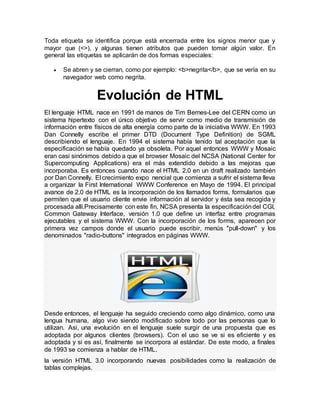 Toda etiqueta se identifica porque está encerrada entre los signos menor que y
mayor que (<>), y algunas tienen atributos que pueden tomar algún valor. En
general las etiquetas se aplicarán de dos formas especiales:
 Se abren y se cierran, como por ejemplo: <b>negrita</b>, que se vería en su
navegador web como negrita.
Evolución de HTML
El lenguaje HTML nace en 1991 de manos de Tim Bernes-Lee del CERN como un
sistema hipertexto con el único objetivo de servir como medio de transmisión de
información entre físicos de alta energía como parte de la iniciativa WWW. En 1993
Dan Connelly escribe el primer DTD (Document Type Definition) de SGML
describiendo el lenguaje. En 1994 el sistema había tenido tal aceptación que la
especificación se había quedado ya obsoleta. Por aquel entonces WWW y Mosaic
eran casi sinónimos debido a que el browser Mosaic del NCSA (National Center for
Supercomputing Applications) era el más extendido debido a las mejoras que
incorporaba. Es entonces cuando nace el HTML 2.0 en un draft realizado también
por Dan Connelly. El crecimiento expo nencial que comienza a sufrir el sistema lleva
a organizar la First International WWW Conference en Mayo de 1994. El principal
avance de 2.0 de HTML es la incorporación de los llamados forms, formularios que
permiten que el usuario cliente envie información al servidor y ésta sea recogida y
procesada allí.Precisamente con este fin, NCSA presenta la especificacióndel CGI,
Common Gateway Interface, versión 1.0 que define un interfaz entre programas
ejecutables y el sistema WWW. Con la incorporación de los forms, aparecen por
primera vez campos donde el usuario puede escribir, menús "pull-down" y los
denominados "radio-buttons" integrados en páginas WWW.
Desde entonces, el lenguaje ha seguido creciendo como algo dinámico, como una
lengua humana, algo vivo siendo modificado sobre todo por las personas que lo
utilizan. Asi, una evolución en el lenguaje suele surgir de una propuesta que es
adoptada por algunos clientes (browsers). Con el uso se ve si es eficiente y es
adoptada y si es así, finalmente se incorpora al estándar. De este modo, a finales
de 1993 se comienza a hablar de HTML.
la versión HTML 3.0 incorporando nuevas posibilidades como la realización de
tablas complejas.
 