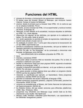 Funciones del HTML
 proceso de formatos e incorporación de expresiones matemáticas.
 El testigo pasa del browser Mosaic al Netscape, que incorpora nuevas
mejoras. Aunque el equipo de Netscape
 anuncia desde el principio que su browser trata HTML 3.0, lo cierto es que
no se adapta al estándar. Por el
 momento, el único browser de HTML 3.0 es experimental y recibe el nombre
de Arena. El lenguaje de
 Netscape, el más utilizado en la actualidad, incorpora etiquetas no definidas
en HTML 3.0, y tiene algunas
 diferencias con algunas de las definidas, por ejemplo en la realización de
tablas. Por otra parte, hasta la versión
 2.0, recién aparecida, no permitía el empleo de expresiones matemáticas (al
escribir este artículo el autor aún no
 ha analizado la versión 2.0). Y como gran idea propone la incorporación de
un tipo MIME experimental que
 permite la actualización dinámica de documentos, del que se hablará en el
apartado dedicado a la programación
 de CGI. Por ello, en "los ambientes" se ha comenzado a denominar este
lenguaje de Netscape como NHTML
o para diferenciarlo de la verdadera propuesta de HTML 3.0.
 Inicio
 Clientes y servidores WWW
 Para poder utilizar el servicio Web se necesitan dos partes. Por un lado, la
empresa o institución que quiere
 facilitar su información tiene que crear páginas WWW, siguiendo el estándar
definido por el lenguaje HTML, y
 ponerlas a disposición del público en Internet, en lo que se llama un servidor
WWW. Por otro lado, el usuario
 que quiere acceder a dichas páginas tiene que utilizar un programa (cliente
WWW) que lea las páginas WWW e
 interprete su siginificado (por ejemplo, un hiperenlace). Estos programas
navedores o clientes WWW son los que
 permiten al ordenador del usuario interpretar el lenguaje HTML.
 Existen numerosos programas gratuitos, y algunos comerciales, para leer los
documentos WWW. El más
 conocido es probablemente el Mosaic, del Centro Nacional de Aplicaciones
de Supercomputación (NCSA) de
 los Estados Unidos, del que existen versiones para diferentes plataformas
(UNIX, Mac, Windows). Otros
 programas muy difundidos son Netscape (cuya versión beta es de libre
disposición y que resulta más rápido que
 Mosaic), Cello, WinWeb o MacWeb (para Macintosh). Las capacidades de
los diferentes navegadores pueden
 