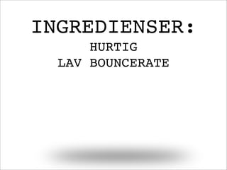 INGREDIENSER:
HURTIG
LAV BOUNCERATE
 