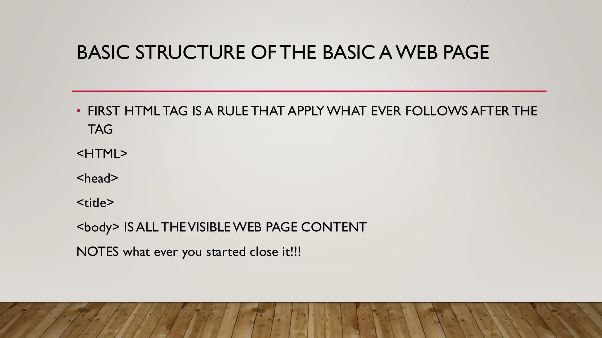 BASIC STRUCTURE OFTHE BASIC AWEB PAGE
• FIRST HTML TAG IS A RULE THAT APPLY WHAT EVER FOLLOWS AFTER THE
TAG
<HTML>
<head>
<title>
<body> IS ALL THEVISIBLE WEB PAGE CONTENT
NOTES what ever you started close it!!!
 