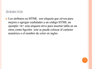ATRIBUTOS
   Los atributos en HTML son etiqueta que sirven para
    mejora o agregar cualidades a un código HTML un
    ejemplo <tr> esta etiqueta sirve para insertar tabla en un
    otros como bgcolor este se puede colocar el carácter
    numérico o el nombre de color en ingles
 