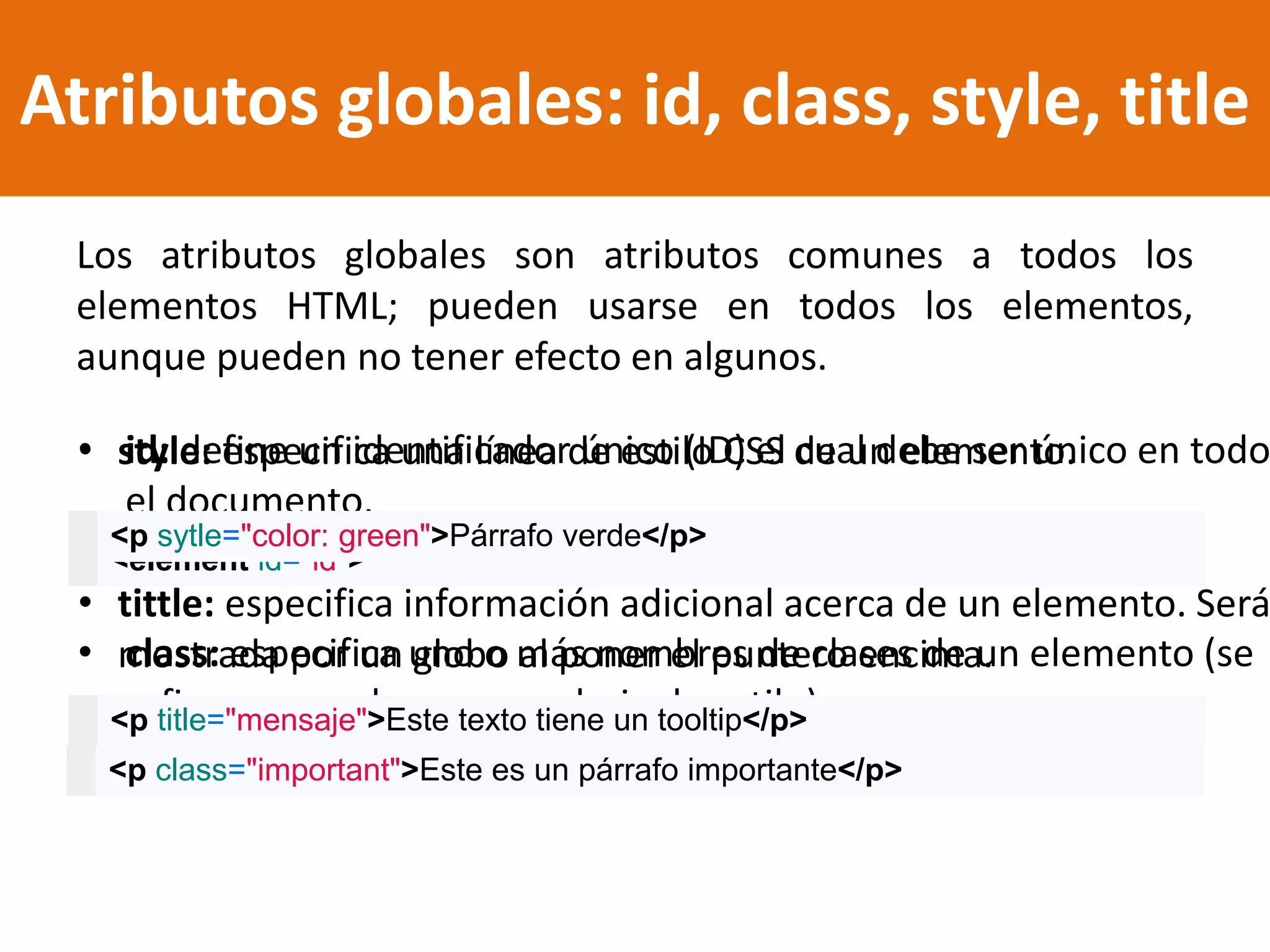 Atributos globales: id, class, style, title
Los atributos globales son atributos comunes a todos los
elementos HTML; pueden usarse en todos los elementos,
aunque pueden no tener efecto en algunos.
• id: define un identificador único (ID) el cual debe ser único en todo
el documento.
• class: especifica uno o más nombres de clases de un elemento (se
refiere a una clase en una hoja de estilo).
• style: especifica una línea de estilo CSS de un elemento.
• tittle: especifica información adicional acerca de un elemento. Será
mostrada por un globo al poner el puntero encima.
<element id="id">
<p class="important">Este es un párrafo importante</p>
<p sytle="color: green">Párrafo verde</p>
<p title="mensaje">Este texto tiene un tooltip</p>
 