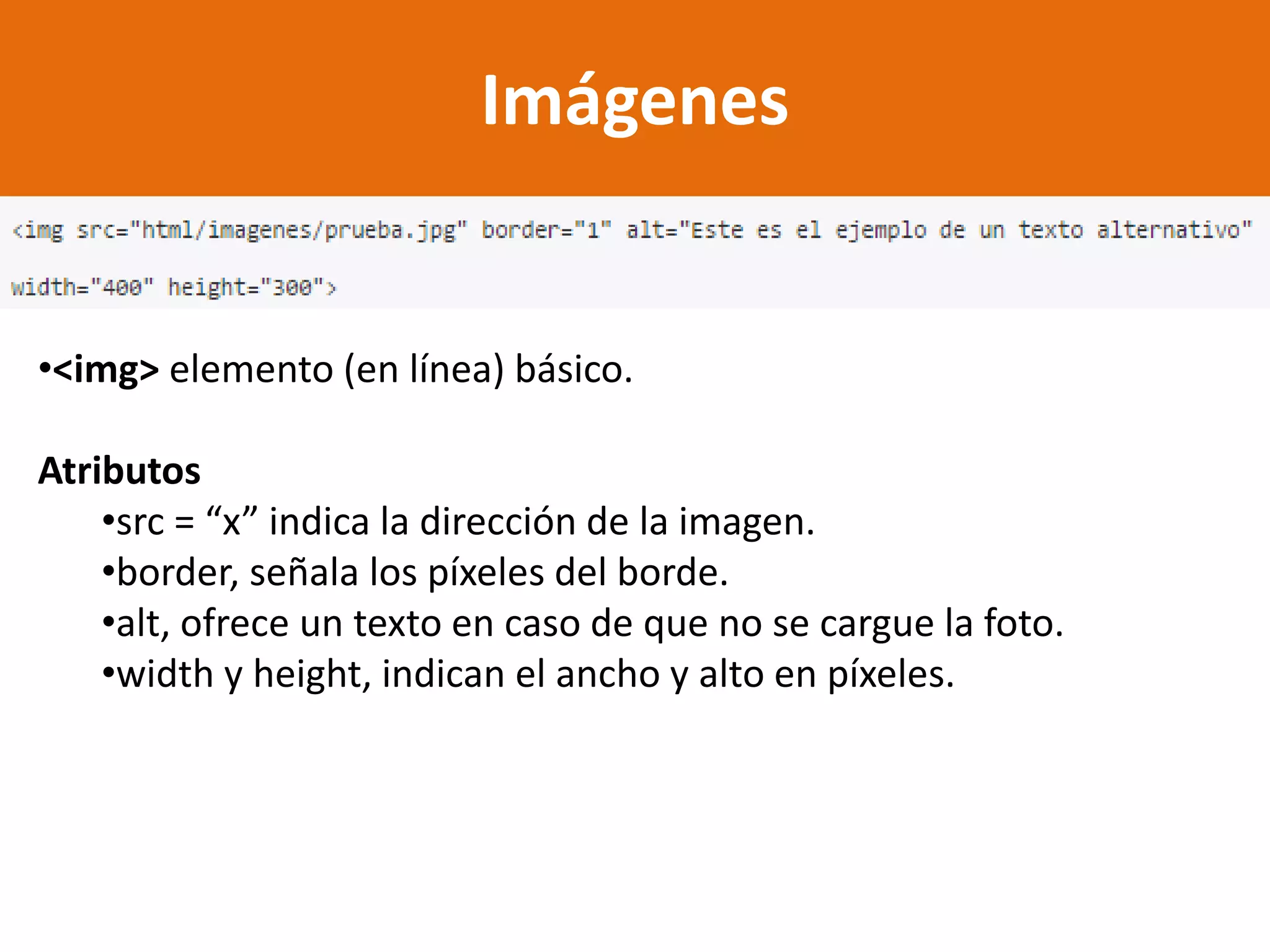 Imágenes
•<img> elemento (en línea) básico.
Atributos
•src = “x” indica la dirección de la imagen.
•border, señala los píxeles del borde.
•alt, ofrece un texto en caso de que no se cargue la foto.
•width y height, indican el ancho y alto en píxeles.
 