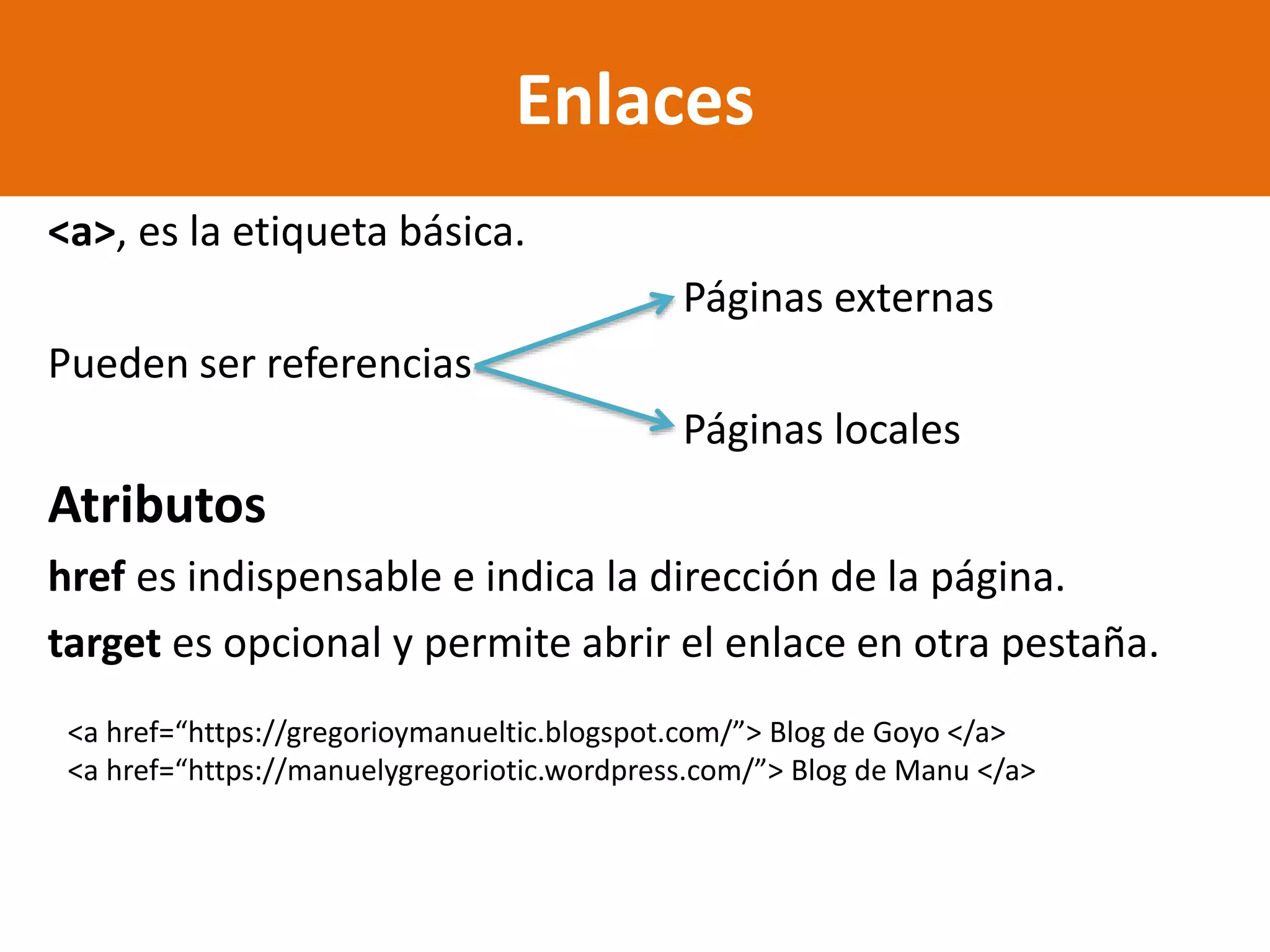 <a>, es la etiqueta básica.
Páginas externas
Pueden ser referencias
Páginas locales
Atributos
href es indispensable e indica la dirección de la página.
target es opcional y permite abrir el enlace en otra pestaña.
Enlaces
<a href=“https://gregorioymanueltic.blogspot.com/”> Blog de Goyo </a>
<a href=“https://manuelygregoriotic.wordpress.com/”> Blog de Manu </a>
 