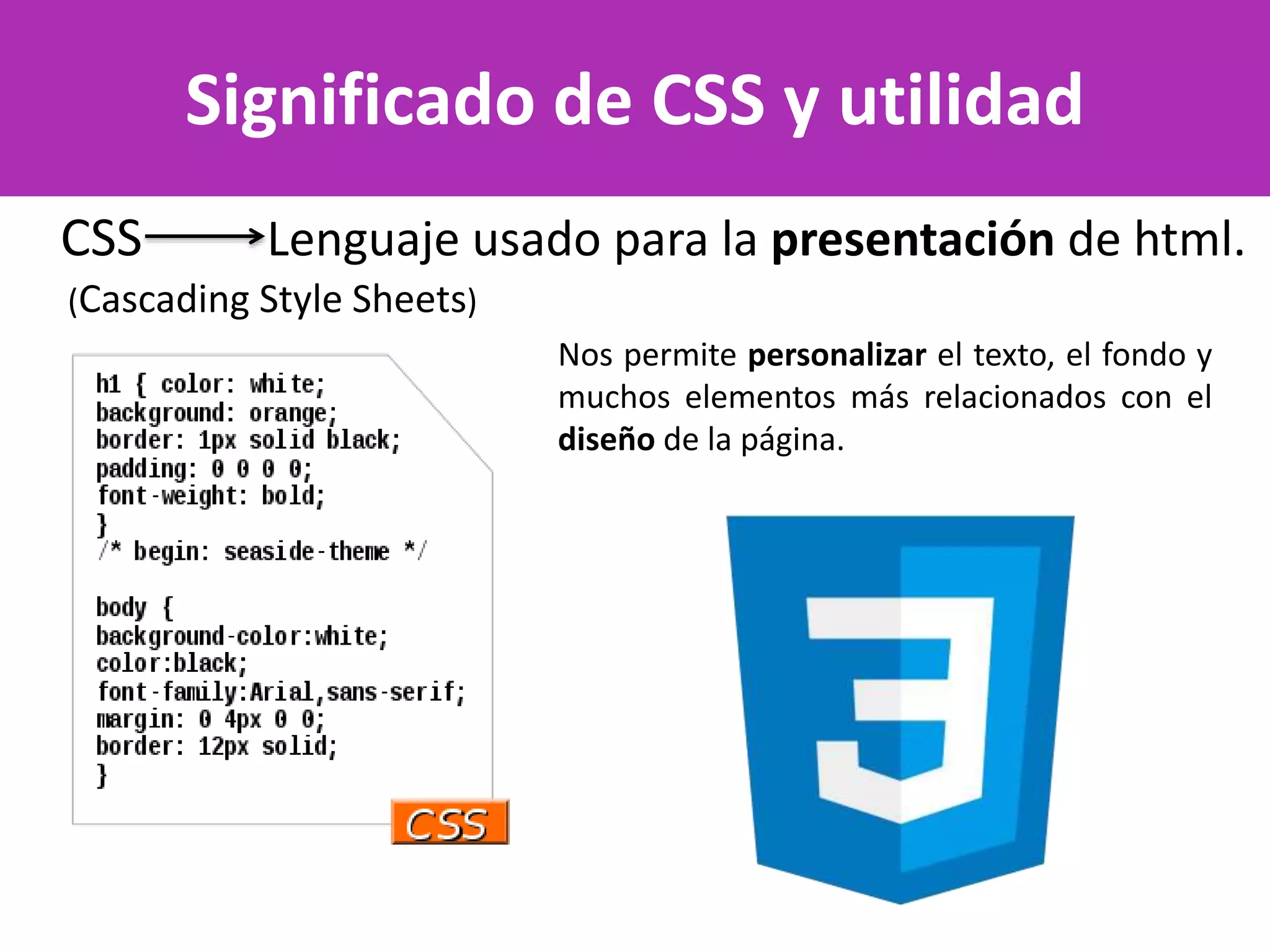 Significado de CSS y utilidad
CSS Lenguaje usado para la presentación de html.
(Cascading Style Sheets)
Nos permite personalizar el texto, el fondo y
muchos elementos más relacionados con el
diseño de la página.
 