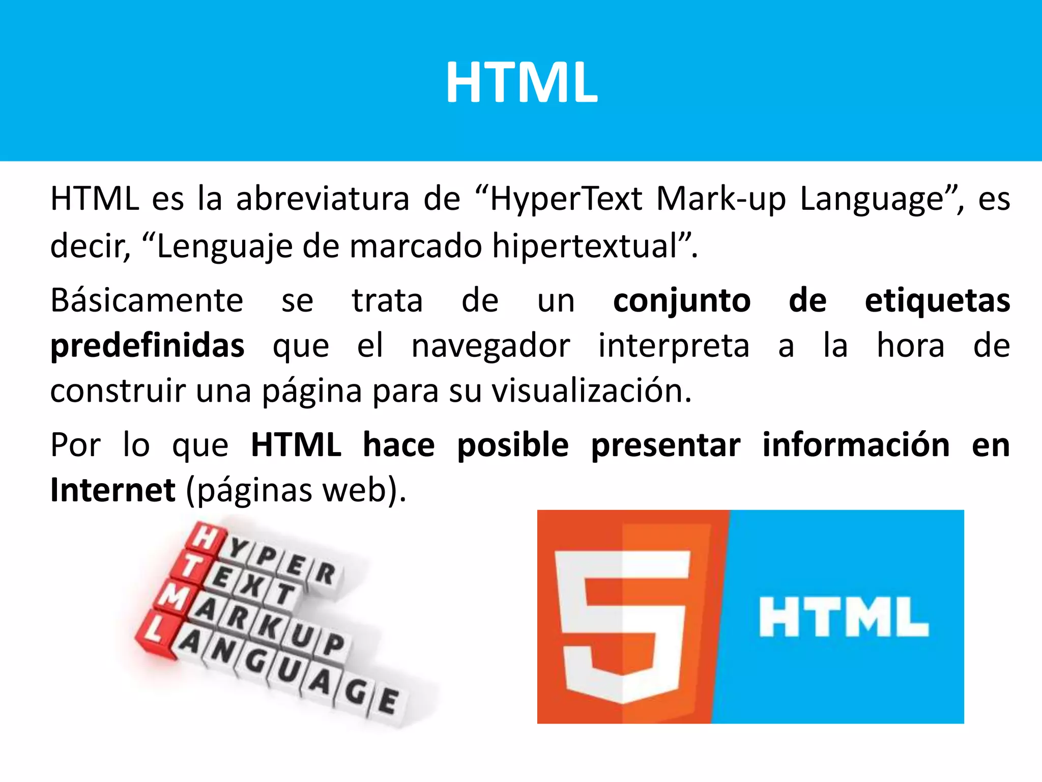 HTML
HTML es la abreviatura de “HyperText Mark-up Language”, es
decir, “Lenguaje de marcado hipertextual”.
Básicamente se trata de un conjunto de etiquetas
predefinidas que el navegador interpreta a la hora de
construir una página para su visualización.
Por lo que HTML hace posible presentar información en
Internet (páginas web).
 