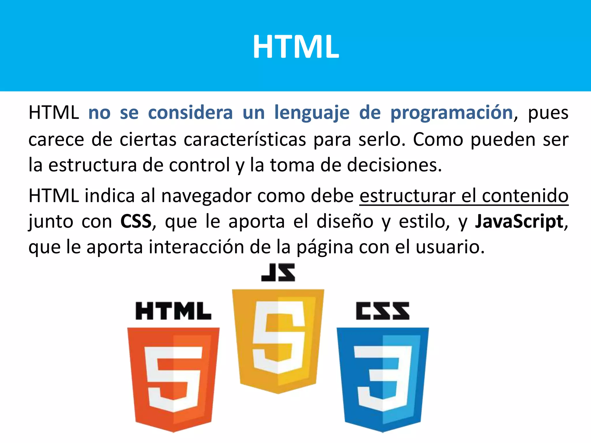 HTML no se considera un lenguaje de programación, pues
carece de ciertas características para serlo. Como pueden ser
la estructura de control y la toma de decisiones.
HTML indica al navegador como debe estructurar el contenido
junto con CSS, que le aporta el diseño y estilo, y JavaScript,
que le aporta interacción de la página con el usuario.
HTML
 