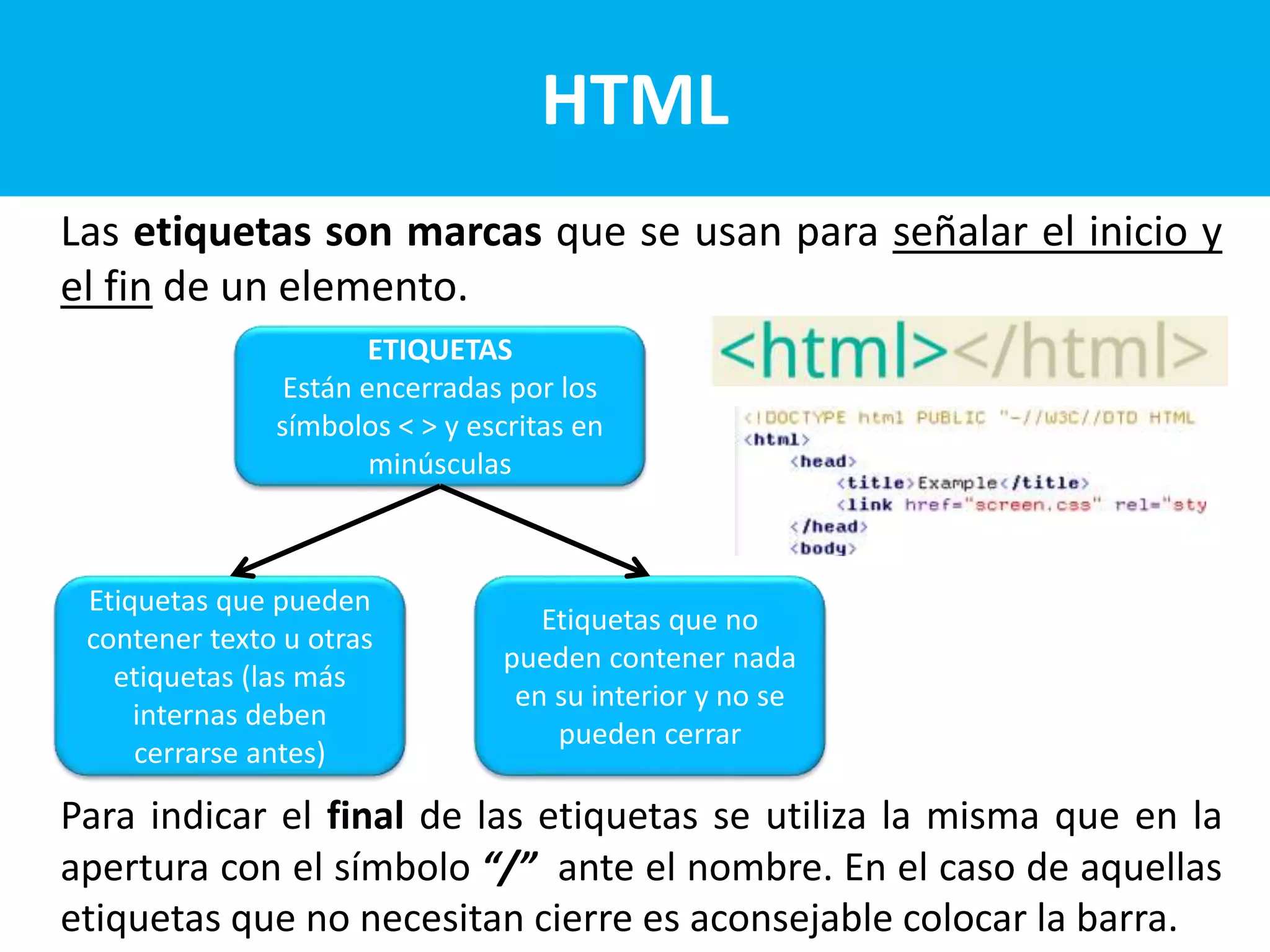 Las etiquetas son marcas que se usan para señalar el inicio y
el fin de un elemento.
Para indicar el final de las etiquetas se utiliza la misma que en la
apertura con el símbolo “/” ante el nombre. En el caso de aquellas
etiquetas que no necesitan cierre es aconsejable colocar la barra.
HTML
ETIQUETAS
Están encerradas por los
símbolos < > y escritas en
minúsculas
Etiquetas que pueden
contener texto u otras
etiquetas (las más
internas deben
cerrarse antes)
Etiquetas que no
pueden contener nada
en su interior y no se
pueden cerrar
 