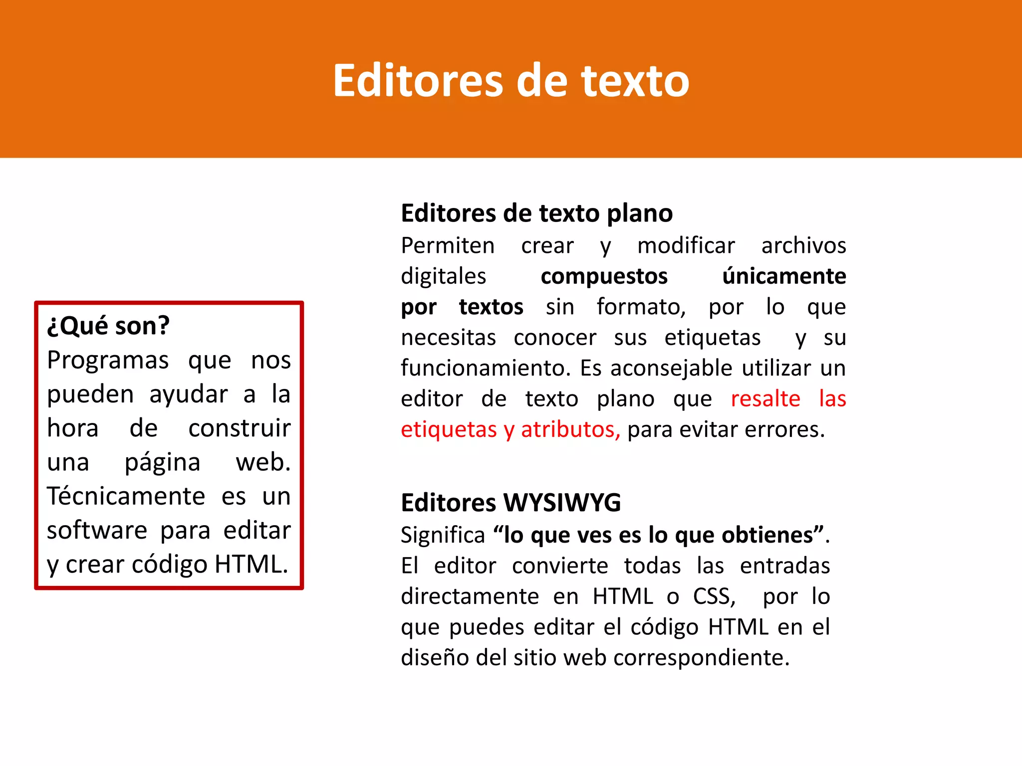 Editores de texto
¿Qué son?
Programas que nos
pueden ayudar a la
hora de construir
una página web.
Técnicamente es un
software para editar
y crear código HTML.
Editores de texto plano
Permiten crear y modificar archivos
digitales compuestos únicamente
por textos sin formato, por lo que
necesitas conocer sus etiquetas y su
funcionamiento. Es aconsejable utilizar un
editor de texto plano que resalte las
etiquetas y atributos, para evitar errores.
Editores WYSIWYG
Significa “lo que ves es lo que obtienes”.
El editor convierte todas las entradas
directamente en HTML o CSS, por lo
que puedes editar el código HTML en el
diseño del sitio web correspondiente.
 