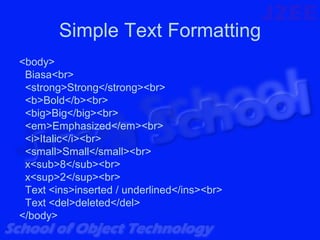 Simple Text Formatting
<body>
 Biasa<br>
 <strong>Strong</strong><br>
 <b>Bold</b><br>
 <big>Big</big><br>
 <em>Emphasized</em><br>
 <i>Italic</i><br>
 <small>Small</small><br>
 x<sub>8</sub><br>
 x<sup>2</sup><br>
 Text <ins>inserted / underlined</ins><br>
 Text <del>deleted</del>
</body>
 