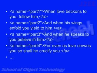 • <a name="part1">When love beckons to
  you, follow him,</a>
• <a name="part2">And when his wings
  enfold you yield to him,</a>
• <a name="part3">And when he speaks to
  you believe in him.</a>
• <a name="part4">For even as love crowns
  you so shall he crucify you.</a>
• …
 