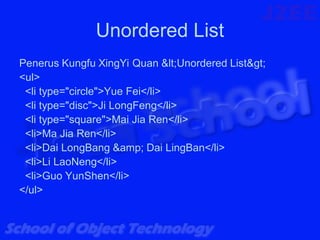 Unordered List
Penerus Kungfu XingYi Quan <Unordered List>
<ul>
 <li type="circle">Yue Fei</li>
 <li type="disc">Ji LongFeng</li>
 <li type="square">Mai Jia Ren</li>
 <li>Ma Jia Ren</li>
 <li>Dai LongBang &amp; Dai LingBan</li>
 <li>Li LaoNeng</li>
 <li>Guo YunShen</li>
</ul>
 