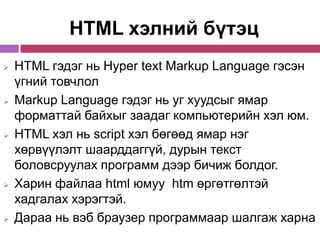 HTML хэлний бүтэц
   HTML гэдэг нь Hyper text Markup Language гэсэн
    үгний товчлол
   Markup Language гэдэг нь уг хуудсыг ямар
    форматтай байхыг заадаг компьютерийн хэл юм.
   HTML хэл нь script хэл бөгөөд ямар нэг
    хөрвүүлэлт шаарддаггүй, дурын текст
    боловсруулах программ дээр бичиж болдог.
   Харин файлаа html юмуу htm өргөтгөлтэй
    хадгалах хэрэгтэй.
   Дараа нь вэб браузер программаар шалгаж харна
 