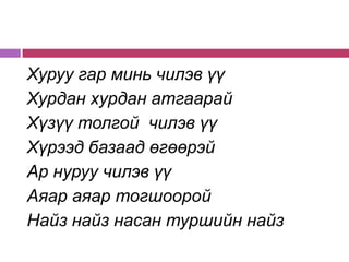 Хуруу гар минь чилэв үү
Хурдан хурдан атгаарай
Хүзүү толгой чилэв үү
Хүрээд базаад өгөөрэй
Ар нуруу чилэв үү
Аяар аяар тогшоорой
Найз найз насан туршийн найз
 