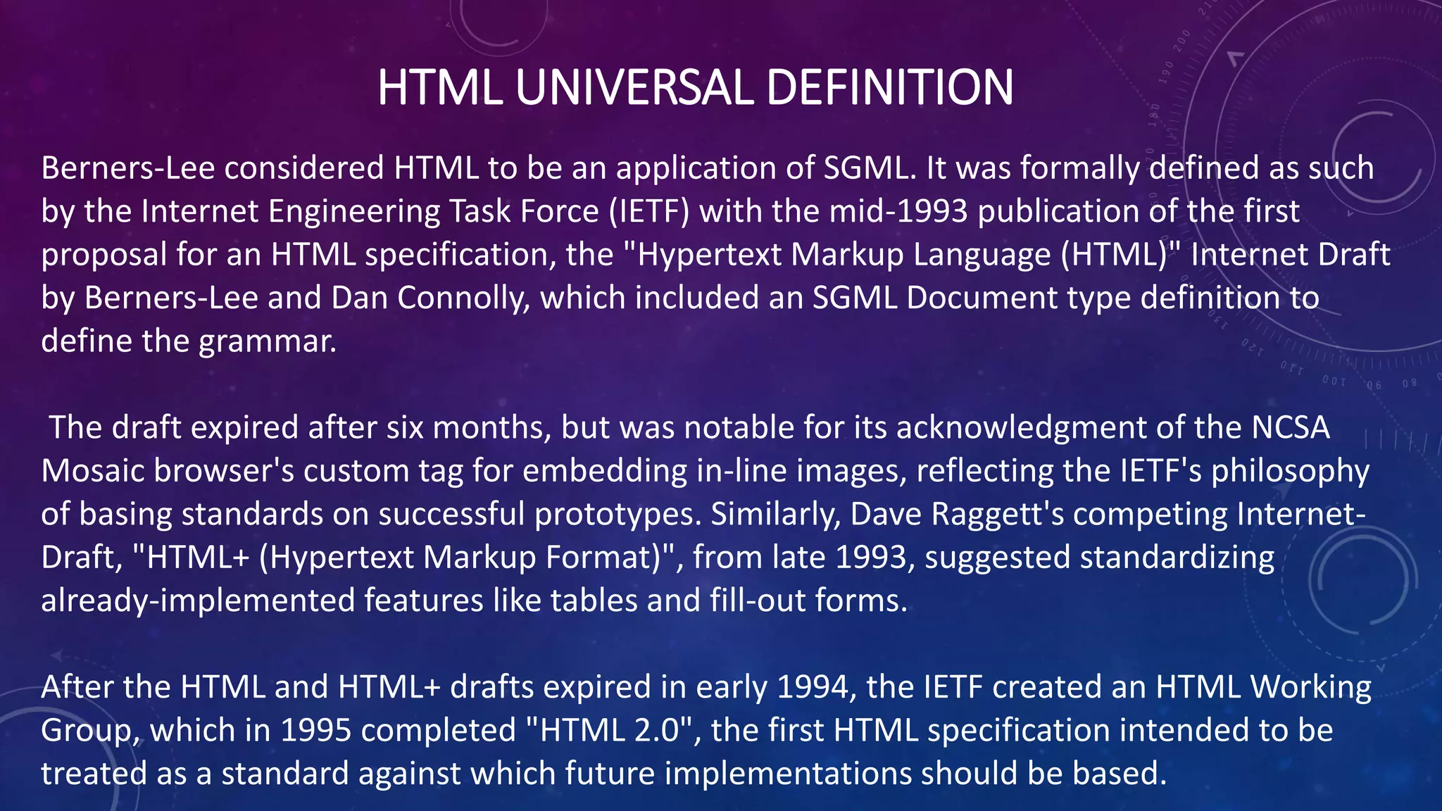 HTML UNIVERSAL DEFINITION
Berners-Lee considered HTML to be an application of SGML. It was formally defined as such
by the Internet Engineering Task Force (IETF) with the mid-1993 publication of the first
proposal for an HTML specification, the "Hypertext Markup Language (HTML)" Internet Draft
by Berners-Lee and Dan Connolly, which included an SGML Document type definition to
define the grammar.
The draft expired after six months, but was notable for its acknowledgment of the NCSA
Mosaic browser's custom tag for embedding in-line images, reflecting the IETF's philosophy
of basing standards on successful prototypes. Similarly, Dave Raggett's competing Internet-
Draft, "HTML+ (Hypertext Markup Format)", from late 1993, suggested standardizing
already-implemented features like tables and fill-out forms.
After the HTML and HTML+ drafts expired in early 1994, the IETF created an HTML Working
Group, which in 1995 completed "HTML 2.0", the first HTML specification intended to be
treated as a standard against which future implementations should be based.
 