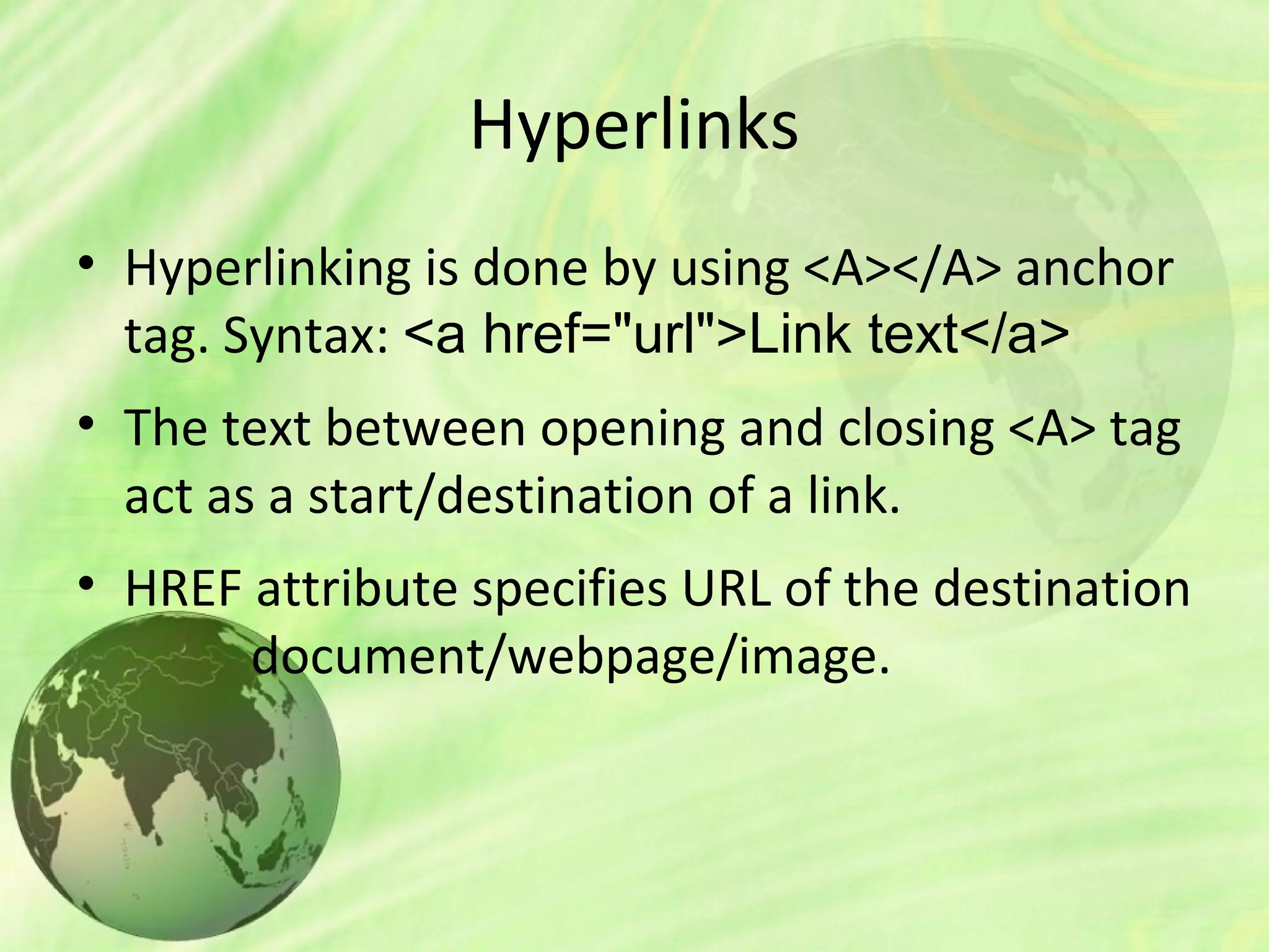 Hyperlinks
• Hyperlinking is done by using <A></A> anchor
tag. Syntax: <a href="url">Link text</a>
• The text between opening and closing <A> tag
act as a start/destination of a link.
• HREF attribute specifies URL of the destination
document/webpage/image.