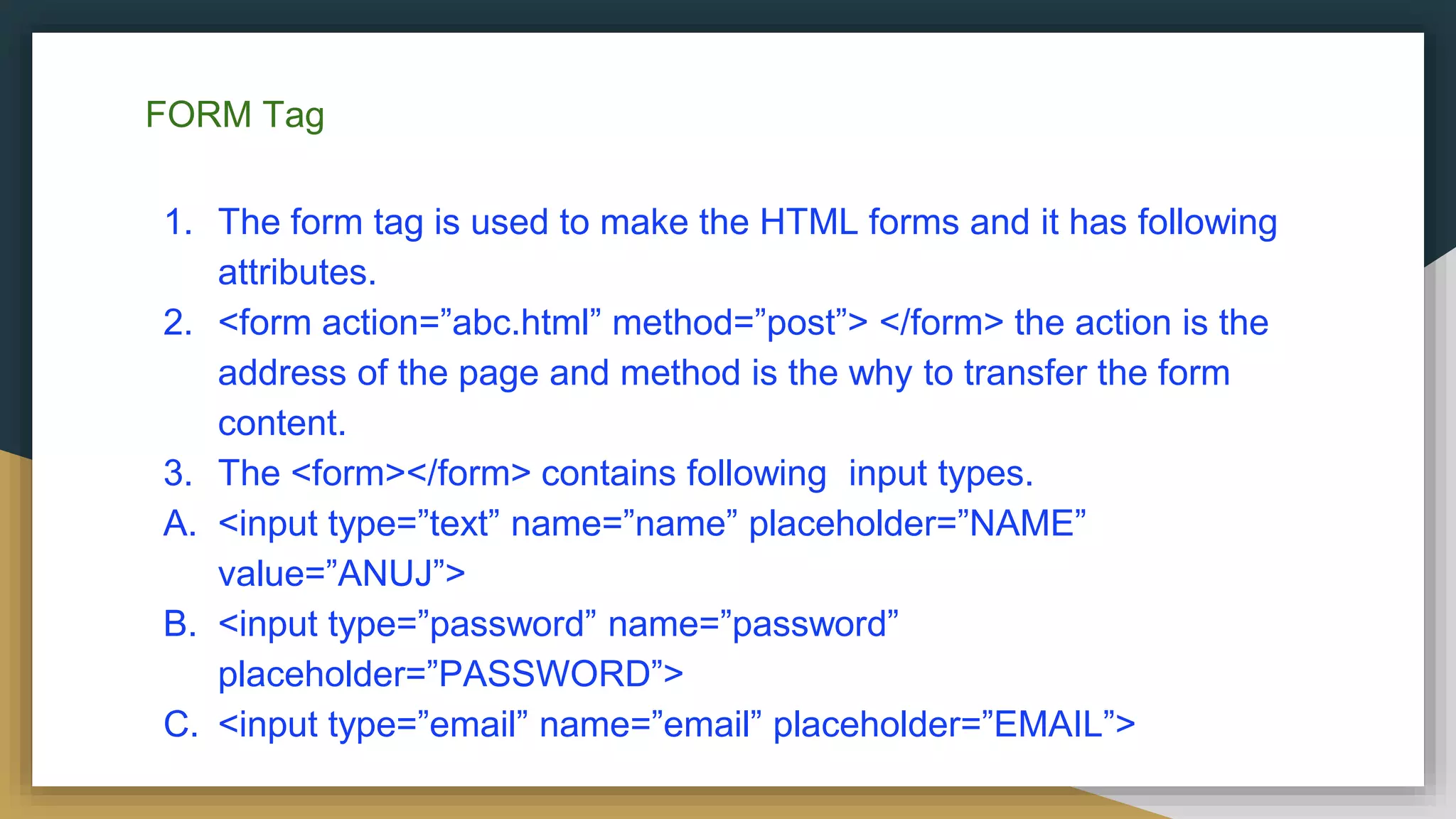 FORM Tag
1. The form tag is used to make the HTML forms and it has following
attributes.
2. <form action=”abc.html” method=”post”> </form> the action is the
address of the page and method is the why to transfer the form
content.
3. The <form></form> contains following input types.
A. <input type=”text” name=”name” placeholder=”NAME”
value=”ANUJ”>
B. <input type=”password” name=”password”
placeholder=”PASSWORD”>
C. <input type=”email” name=”email” placeholder=”EMAIL”>
 
