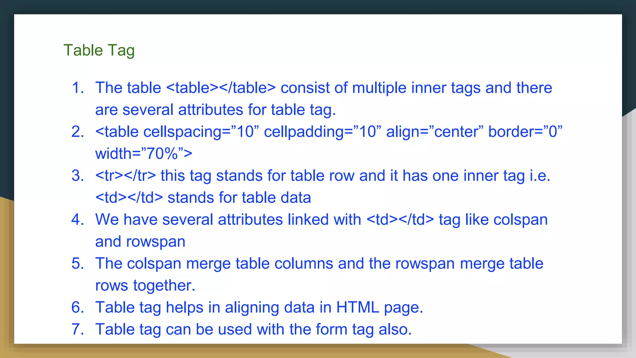 Table Tag
1. The table <table></table> consist of multiple inner tags and there
are several attributes for table tag.
2. <table cellspacing=”10” cellpadding=”10” align=”center” border=”0”
width=”70%”>
3. <tr></tr> this tag stands for table row and it has one inner tag i.e.
<td></td> stands for table data
4. We have several attributes linked with <td></td> tag like colspan
and rowspan
5. The colspan merge table columns and the rowspan merge table
rows together.
6. Table tag helps in aligning data in HTML page.
7. Table tag can be used with the form tag also.
 