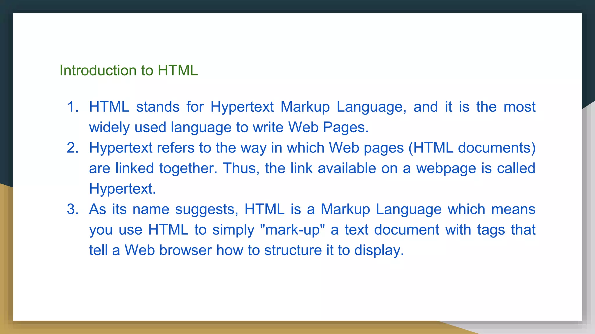 Introduction to HTML
1. HTML stands for Hypertext Markup Language, and it is the most
widely used language to write Web Pages.
2. Hypertext refers to the way in which Web pages (HTML documents)
are linked together. Thus, the link available on a webpage is called
Hypertext.
3. As its name suggests, HTML is a Markup Language which means
you use HTML to simply "mark-up" a text document with tags that
tell a Web browser how to structure it to display.
 