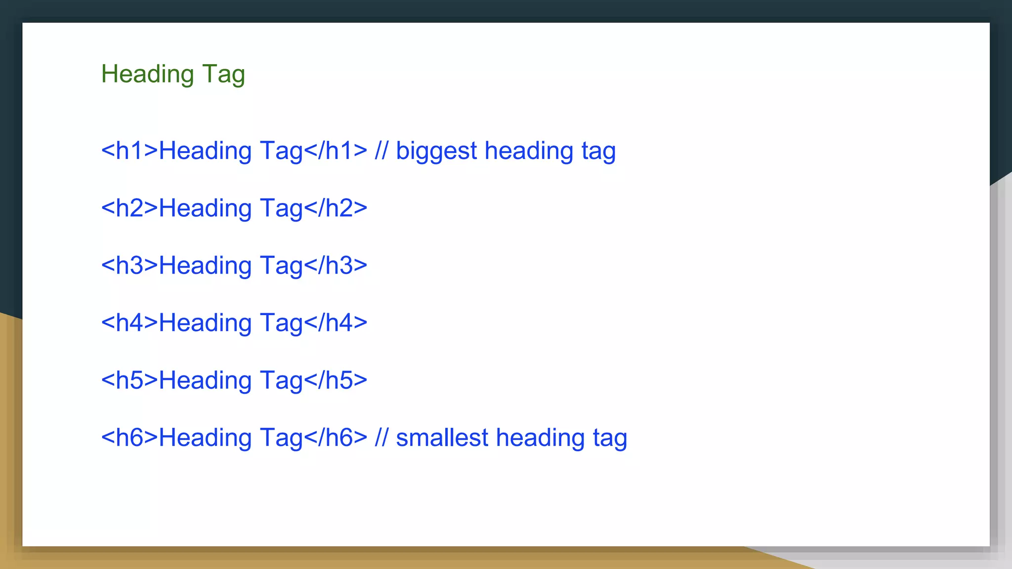 Heading Tag
<h1>Heading Tag</h1> // biggest heading tag
<h2>Heading Tag</h2>
<h3>Heading Tag</h3>
<h4>Heading Tag</h4>
<h5>Heading Tag</h5>
<h6>Heading Tag</h6> // smallest heading tag
 