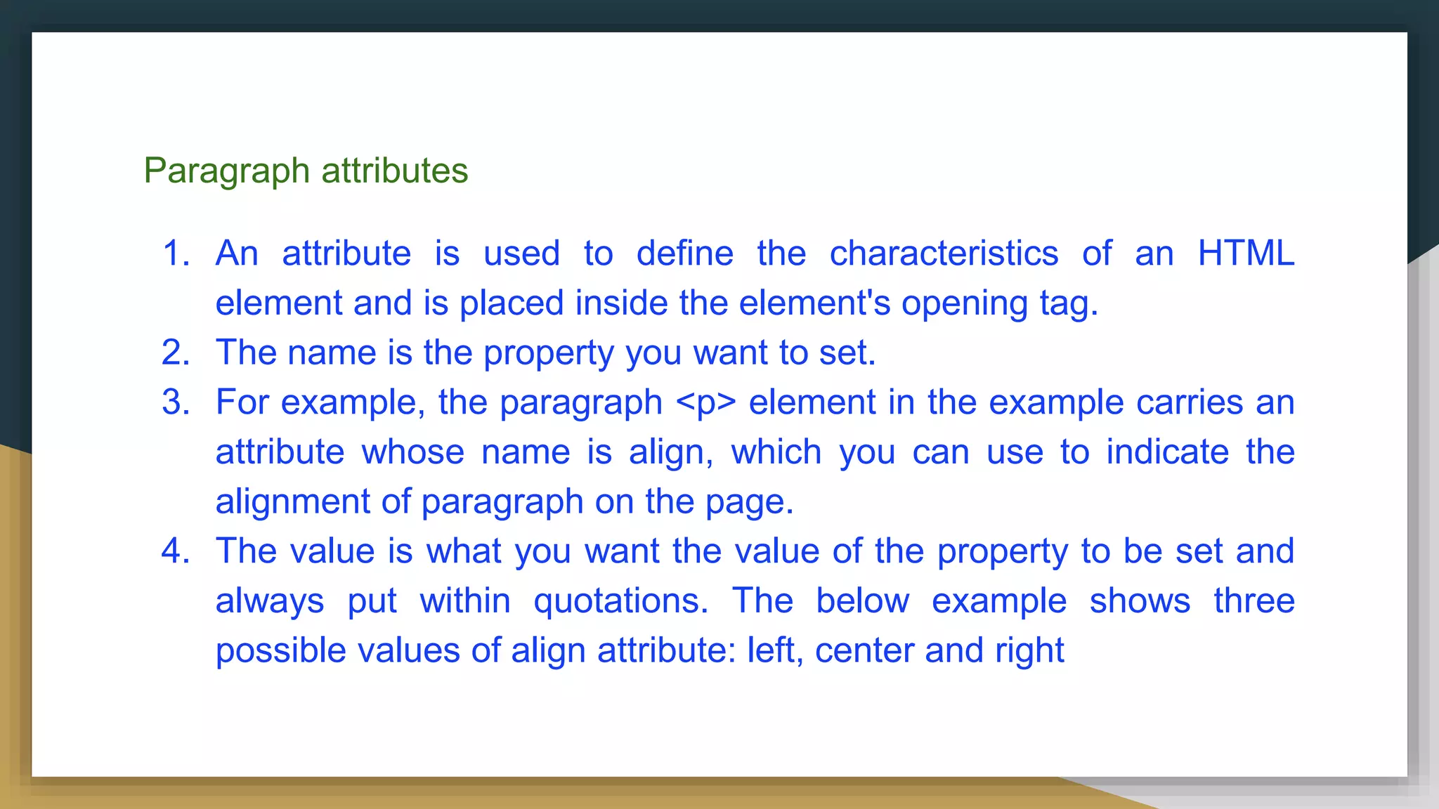 Paragraph attributes
1. An attribute is used to define the characteristics of an HTML
element and is placed inside the element's opening tag.
2. The name is the property you want to set.
3. For example, the paragraph <p> element in the example carries an
attribute whose name is align, which you can use to indicate the
alignment of paragraph on the page.
4. The value is what you want the value of the property to be set and
always put within quotations. The below example shows three
possible values of align attribute: left, center and right
 