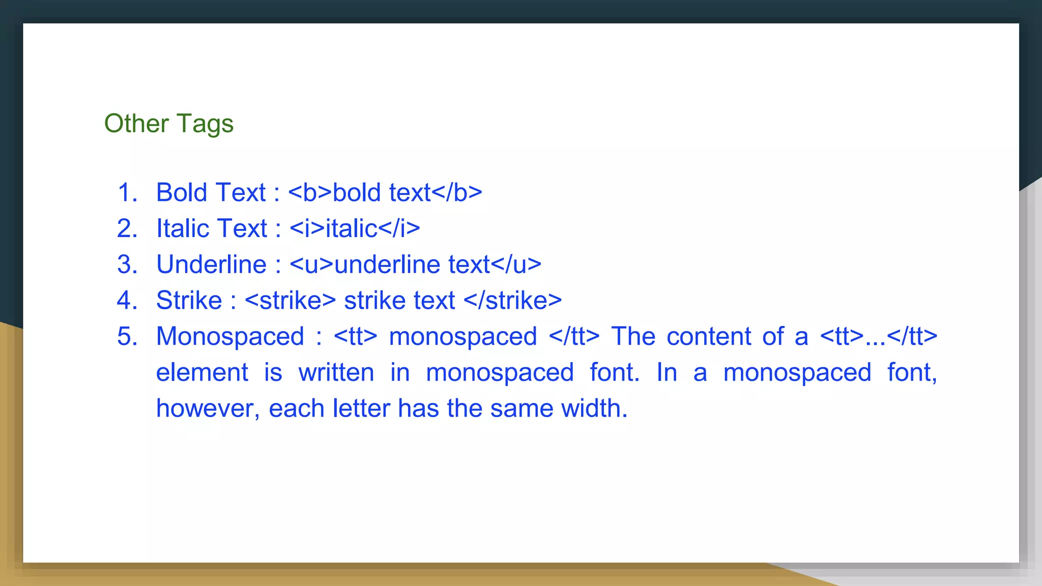 Other Tags
1. Bold Text : <b>bold text</b>
2. Italic Text : <i>italic</i>
3. Underline : <u>underline text</u>
4. Strike : <strike> strike text </strike>
5. Monospaced : <tt> monospaced </tt> The content of a <tt>...</tt>
element is written in monospaced font. In a monospaced font,
however, each letter has the same width.
 