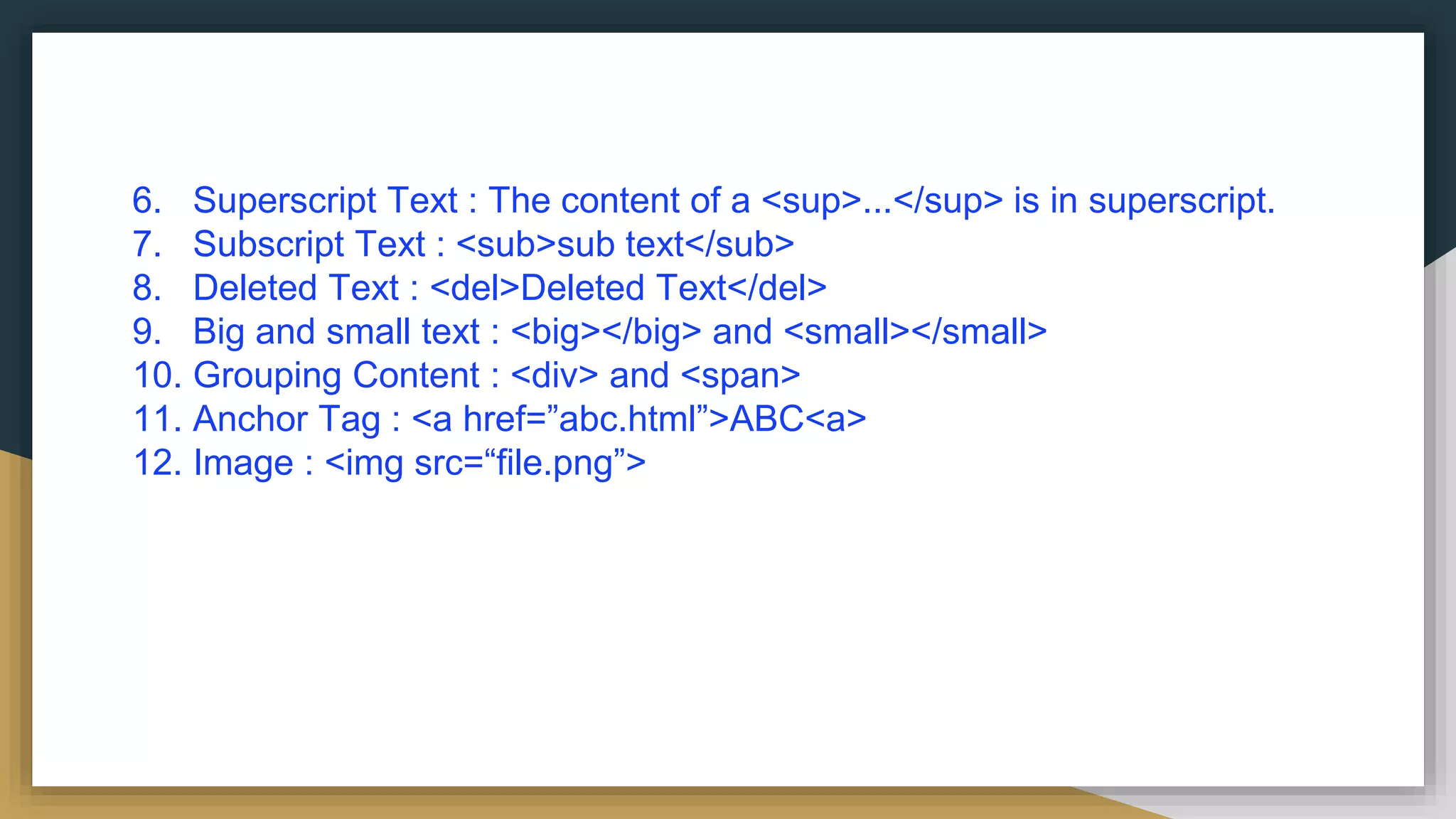 6. Superscript Text : The content of a <sup>...</sup> is in superscript.
7. Subscript Text : <sub>sub text</sub>
8. Deleted Text : <del>Deleted Text</del>
9. Big and small text : <big></big> and <small></small>
10. Grouping Content : <div> and <span>
11. Anchor Tag : <a href=”abc.html”>ABC<a>
12. Image : <img src=“file.png”>
 