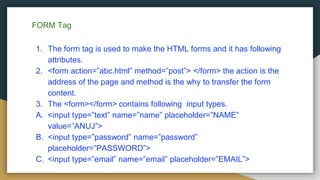FORM Tag
1. The form tag is used to make the HTML forms and it has following
attributes.
2. <form action=”abc.html” method=”post”> </form> the action is the
address of the page and method is the why to transfer the form
content.
3. The <form></form> contains following input types.
A. <input type=”text” name=”name” placeholder=”NAME”
value=”ANUJ”>
B. <input type=”password” name=”password”
placeholder=”PASSWORD”>
C. <input type=”email” name=”email” placeholder=”EMAIL”>
 