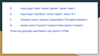 D. <input type=”radio” name=”gender” value=”male”>
E. <input type=”checkbox” name=”option” value=”A”>
F. <textarea name=”address” placeholder=”Complete Address”>
G. <select name=”country”><option>India</option></select>
These are generally used fields in any forms in HTML
 