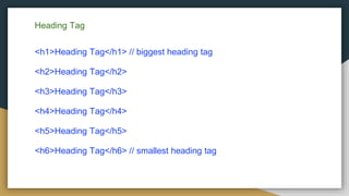 Heading Tag
<h1>Heading Tag</h1> // biggest heading tag
<h2>Heading Tag</h2>
<h3>Heading Tag</h3>
<h4>Heading Tag</h4>
<h5>Heading Tag</h5>
<h6>Heading Tag</h6> // smallest heading tag
 