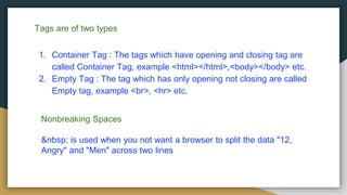 Tags are of two types
1. Container Tag : The tags which have opening and closing tag are
called Container Tag, example <html></html>,<body></body> etc.
2. Empty Tag : The tag which has only opening not closing are called
Empty tag, example <br>, <hr> etc.
Nonbreaking Spaces
&nbsp; is used when you not want a browser to split the data "12,
Angry" and "Men" across two lines
 