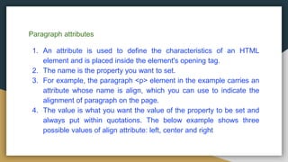 Paragraph attributes
1. An attribute is used to define the characteristics of an HTML
element and is placed inside the element's opening tag.
2. The name is the property you want to set.
3. For example, the paragraph <p> element in the example carries an
attribute whose name is align, which you can use to indicate the
alignment of paragraph on the page.
4. The value is what you want the value of the property to be set and
always put within quotations. The below example shows three
possible values of align attribute: left, center and right
 