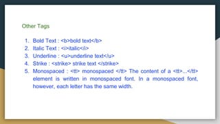 Other Tags
1. Bold Text : <b>bold text</b>
2. Italic Text : <i>italic</i>
3. Underline : <u>underline text</u>
4. Strike : <strike> strike text </strike>
5. Monospaced : <tt> monospaced </tt> The content of a <tt>...</tt>
element is written in monospaced font. In a monospaced font,
however, each letter has the same width.
 
