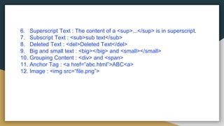 6. Superscript Text : The content of a <sup>...</sup> is in superscript.
7. Subscript Text : <sub>sub text</sub>
8. Deleted Text : <del>Deleted Text</del>
9. Big and small text : <big></big> and <small></small>
10. Grouping Content : <div> and <span>
11. Anchor Tag : <a href=”abc.html”>ABC<a>
12. Image : <img src=“file.png”>
 