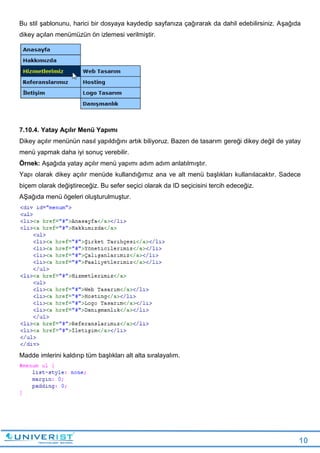 10
Bu stil şablonunu, harici bir dosyaya kaydedip sayfanıza çağırarak da dahil edebilirsiniz. Aşağıda
dikey açılan menümüzün ön izlemesi verilmiştir.
7.10.4. Yatay Açılır Menü Yapımı
Dikey açılır menünün nasıl yapıldığını artık biliyoruz. Bazen de tasarım gereği dikey değil de yatay
menü yapmak daha iyi sonuç verebilir.
Örnek: Aşağıda yatay açılır menü yapımı adım adım anlatılmıştır.
Yapı olarak dikey açılır menüde kullandığımız ana ve alt menü başlıkları kullanılacaktır. Sadece
biçem olarak değiştireceğiz. Bu sefer seçici olarak da ID seçicisini tercih edeceğiz.
AŞağıda menü ögeleri oluşturulmuştur.
Madde imlerini kaldırıp tüm başlıkları alt alta sıralayalım.
 