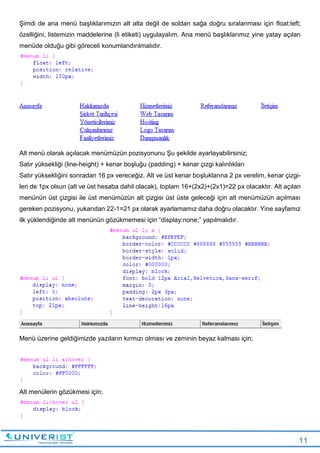 11
Şimdi de ana menü başlıklarımızın alt alta değil de soldan sağa doğru sıralanması için float:left;
özelliğini, listemizin maddelerine (li etiketi) uygulayalım. Ana menü başlıklarımız yine yatay açılan
menüde olduğu gibi göreceli konumlandırılmalıdır.
Alt menü olarak açılacak menümüzün pozisyonunu Şu şekilde ayarlayabilirsiniz;
Satır yüksekliği (line-height) + kenar boşluğu (padding) + kenar çizgi kalınlıkları
Satır yüksekliğini sonradan 16 px vereceğiz. Alt ve üst kenar boşluklarına 2 px verelim, kenar çizgi-
leri de 1px olsun (alt ve üst hesaba dahil olacak), toplam 16+(2x2)+(2x1)=22 px olacaktır. Alt açılan
menünün üst çizgisi ile üst menümüzün alt çizgisi üst üste geleceği için alt menümüzün açılması
gereken pozisyonu, yukarıdan 22-1=21 px olarak ayarlamamız daha doğru olacaktır. Yine sayfamız
ilk yüklendiğinde alt menünün gözükmemesi için “display:none;” yapılmalıdır.
Menü üzerine geldiğimizde yazıların kırmızı olması ve zeminin beyaz kalması için;
Alt menülerin gözükmesi için;
 